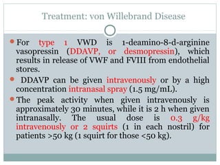 Treatment: von Willebrand Disease
For type 1 VWD is 1-deamino-8-d-arginine
vasopressin (DDAVP, or desmopressin), which
results in release of VWF and FVIII from endothelial
stores.
 DDAVP can be given intravenously or by a high
concentration intranasal spray (1.5 mg/mL).
The peak activity when given intravenously is
approximately 30 minutes, while it is 2 h when given
intranasally. The usual dose is 0.3 g/kg
intravenously or 2 squirts (1 in each nostril) for
patients >50 kg (1 squirt for those <50 kg).
 
