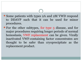 Some patients with types 2A and 2M VWD respond
to DDAVP such that it can be used for minor
procedures.
For the other subtypes, for type 3 disease, and for
major procedures requiring longer periods of normal
hemostasis, VWF replacement can be given. Virally
inactivated VWF-containing factor concentrates are
thought to be safer than cryoprecipitate as the
replacement product.
 