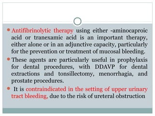 Antifibrinolytic therapy using either -aminocaproic
acid or tranexamic acid is an important therapy,
either alone or in an adjunctive capacity, particularly
for the prevention or treatment of mucosal bleeding.
These agents are particularly useful in prophylaxis
for dental procedures, with DDAVP for dental
extractions and tonsillectomy, menorrhagia, and
prostate procedures.
 It is contraindicated in the setting of upper urinary
tract bleeding, due to the risk of ureteral obstruction
 