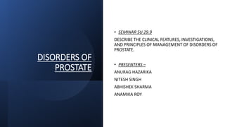 DISORDERS OF
PROSTATE
• SEMINAR SU 29.9
DESCRIBE THE CLINICAL FEATURES, INVESTIGATIONS,
AND PRINCIPLES OF MANAGEMENT OF DISORDERS OF
PROSTATE.
• PRESENTERS –
ANURAG HAZARIKA
NITESH SINGH
ABHISHEK SHARMA
ANAMIKA ROY
 