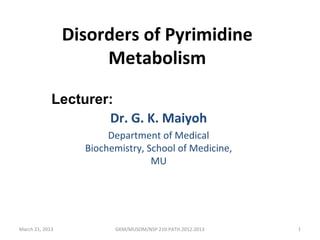 Disorders of Pyrimidine
                      Metabolism

             Lecturer:
                     Dr. G. K. Maiyoh
                        Department of Medical
                   Biochemistry, School of Medicine,
                                  MU




March 21, 2013           GKM/MUSOM/NSP 210:PATH.2012.2013   1
 