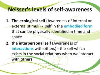Neisser's levels of self-awareness
1. The ecological self (Awareness of internal or
external stimuli) - self in the embodied form
that can be physically identified in time and
space
2. the interpersonal self (Awareness of
interactions with others) - the self which
exists in the social relations when we interact
with others
 