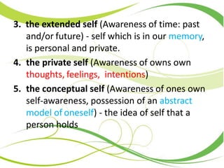 3. the extended self (Awareness of time: past
and/or future) - self which is in our memory,
is personal and private.
4. the private self (Awareness of owns own
thoughts, feelings, intentions)
5. the conceptual self (Awareness of ones own
self-awareness, possession of an abstract
model of oneself) - the idea of self that a
person holds
 