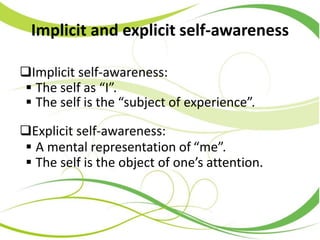 Implicit and explicit self-awareness
Implicit self-awareness:
 The self as “I”.
 The self is the “subject of experience”.
Explicit self-awareness:
 A mental representation of “me”.
 The self is the object of one’s attention.
 
