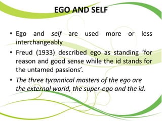 EGO AND SELF
• Ego and self are used more or less
interchangeably
• Freud (1933) described ego as standing ‘for
reason and good sense while the id stands for
the untamed passions’.
• The three tyrannical masters of the ego are
the external world, the super-ego and the id.
 
