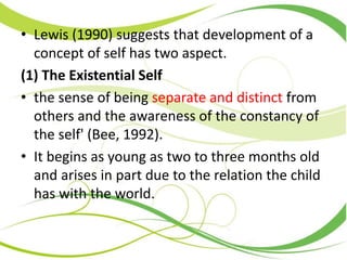 • Lewis (1990) suggests that development of a
concept of self has two aspect.
(1) The Existential Self
• the sense of being separate and distinct from
others and the awareness of the constancy of
the self' (Bee, 1992).
• It begins as young as two to three months old
and arises in part due to the relation the child
has with the world.
 