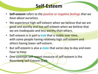 Self-Esteem
• Self-esteem refers to the positive or negative feelings that we
have about ourselves.
• We experience high self-esteem when we believe that we are
good and worthy and low self-esteem when we believe that
we are inadequate and less worthy than others.
• Self-esteem is in part a trait that is stable over time,
with some people having relatively high self-esteem and
others having lower self-esteem.
• But self-esteem is also a state that varies day to day and even
hour to hour.
• One common self-report measure of self-esteem is the
Rosenberg Self-Esteem Scale
 