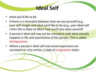 Ideal Self
• what you'd like to be
• If there is a mismatch between how we see yourself (e.g.,
your self-image) and what we’d like to be (e.g., your ideal-self
) then this is likely to affect how much you value yourself.
• A person’s ideal self may not be consistent with what actually
happens in life and experiences of the person. This is called
incongruence.
• Where a person’s ideal self and actual experience are
consistent or very similar, a state of congruence exists.
 