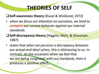 THEORIES OF SELF
Self-awareness theory (Duval & Wicklund, 1972)
• when we focus our attention on ourselves, we tend to
compare our current behavior against our internal
standards.
Self-discrepancy theory (Higgins, Klein, & Strauman,
1987)
• states that when we perceive a discrepancy between
our actual and ideal selves, this is distressing to us. In
contrast, on the occasions when we feel that
we are being congruent with our standards, then it
produces a positive affect.
 