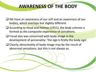 AWARENESS OF THE BODY
 We have an awareness of our self and an awareness of our
bodies, which overlaps but slightly different.
 According to Head and Holmes (1911), the body schema is
formed as the composite experience of sensations.
 Freud also was concerned with body image in the
development of personality: ‘the ego is firstly the body ego’.
 Clearly, abnormality of body image may be the result of
abnormal sensations, but this is not always so.
 