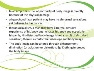 • In an amputee – the abnormality of body image is directly
because of the physical damage
• a hypochondriacal patient may have no abnormal sensations
yet believes he has cancer.
• In transsexualism, a man may have a normal sensory
experience of his body but he hates his body and especially
his penis; His disturbed body image is not a result of disturbed
sensation; there is a conflict between ego and body image.
• The body image can be altered through enhancement,
diminution (or ablation) or distortion. Eg. Clothing improves
the body image.
 