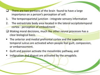  There are two portions of the brain found to have a large
importance on a person’s perception of self.
1. The temporoparietal junction - integrate sensory information
2. The extrastriate body area located in the lateral occipitotemporal
cortex - perception of embodiment
 Making moral decisions, much like other neural processes has a
clear biological basis.
 The anterior and medial prefrontal cortex and the superior
temporal sulcus are activated when people feel guilt, compassion,
or embarrassment.
 Guilt and passion activate the mesolimbic pathway, and
 indignation and disgust are activated by the amygdala.
 