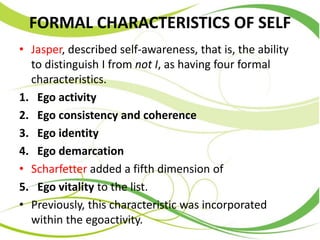 FORMAL CHARACTERISTICS OF SELF
• Jasper, described self-awareness, that is, the ability
to distinguish I from not I, as having four formal
characteristics.
1. Ego activity
2. Ego consistency and coherence
3. Ego identity
4. Ego demarcation
• Scharfetter added a fifth dimension of
5. Ego vitality to the list.
• Previously, this characteristic was incorporated
within the egoactivity.
 