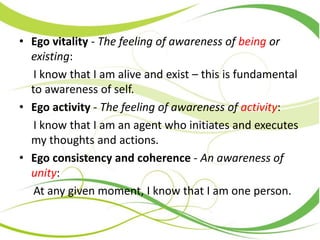 • Ego vitality - The feeling of awareness of being or
existing:
I know that I am alive and exist – this is fundamental
to awareness of self.
• Ego activity - The feeling of awareness of activity:
I know that I am an agent who initiates and executes
my thoughts and actions.
• Ego consistency and coherence - An awareness of
unity:
At any given moment, I know that I am one person.
 