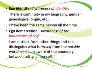 • Ego identity - Awareness of identity:
There is continuity in my biography, gender,
genealogical origin, etc.;
I have been the same person all the time.
• Ego demarcation - Awareness of the
boundaries of self:
I am distinct from other things and can
distinguish what is myself from the outside
world, and I am aware of the boundary
between self and non-self.
 