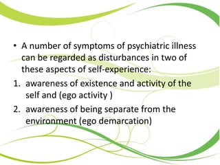 • A number of symptoms of psychiatric illness
can be regarded as disturbances in two of
these aspects of self-experience:
1. awareness of existence and activity of the
self and (ego activity )
2. awareness of being separate from the
environment (ego demarcation)
 