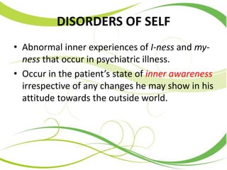 DISORDERS OF SELF
• Abnormal inner experiences of I-ness and my-
ness that occur in psychiatric illness.
• Occur in the patient’s state of inner awareness
irrespective of any changes he may show in his
attitude towards the outside world.
 