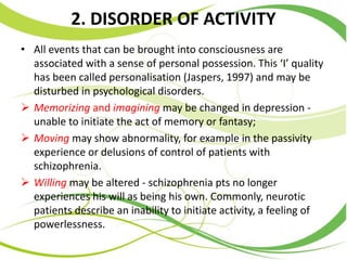 2. DISORDER OF ACTIVITY
• All events that can be brought into consciousness are
associated with a sense of personal possession. This ‘I’ quality
has been called personalisation (Jaspers, 1997) and may be
disturbed in psychological disorders.
 Memorizing and imagining may be changed in depression -
unable to initiate the act of memory or fantasy;
 Moving may show abnormality, for example in the passivity
experience or delusions of control of patients with
schizophrenia.
 Willing may be altered - schizophrenia pts no longer
experiences his will as being his own. Commonly, neurotic
patients describe an inability to initiate activity, a feeling of
powerlessness.
 