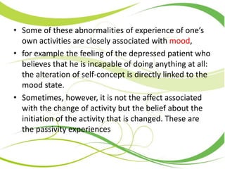 • Some of these abnormalities of experience of one’s
own activities are closely associated with mood,
• for example the feeling of the depressed patient who
believes that he is incapable of doing anything at all:
the alteration of self-concept is directly linked to the
mood state.
• Sometimes, however, it is not the affect associated
with the change of activity but the belief about the
initiation of the activity that is changed. These are
the passivity experiences
 