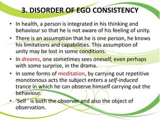 3. DISORDER OF EGO CONSISTENCY
• In health, a person is integrated in his thinking and
behaviour so that he is not aware of his feeling of unity.
• There is an assumption that he is one person, he knows
his limitations and capabilities. This assumption of
unity may be lost in some conditions.
• In dreams, one sometimes sees oneself, even perhaps
with some surprise, in the drama.
• In some forms of meditation, by carrying out repetitive
monotonous acts the subject enters a self-induced
trance in which he can observe himself carrying out the
behaviour.
• ‘Self ’ is both the observer and also the object of
observation.
 