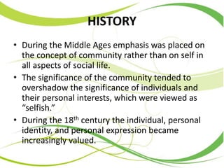 HISTORY
• During the Middle Ages emphasis was placed on
the concept of community rather than on self in
all aspects of social life.
• The significance of the community tended to
overshadow the significance of individuals and
their personal interests, which were viewed as
“selfish.”
• During the 18th century the individual, personal
identity, and personal expression became
increasingly valued.
 