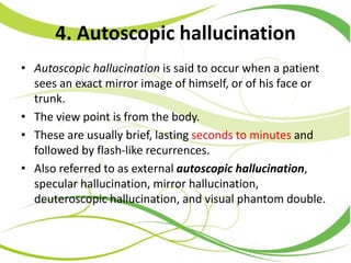 4. Autoscopic hallucination
• Autoscopic hallucination is said to occur when a patient
sees an exact mirror image of himself, or of his face or
trunk.
• The view point is from the body.
• These are usually brief, lasting seconds to minutes and
followed by flash-like recurrences.
• Also referred to as external autoscopic hallucination,
specular hallucination, mirror hallucination,
deuteroscopic hallucination, and visual phantom double.
 