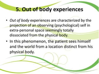 5. Out of body experiences
• Out of body experiences are characterized by the
projection of an observing (psychological) self in
extra-personal space seemingly totally
dissociated from the physical body.
• In this phenomenon, the patient sees himself
and the world from a location distinct from his
physical body.
 