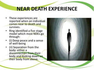 NEAR DEATH EXPERIENCE
• These experiences are
reported when an individual
comes near to death and
survives.
• Ring identified a five stage
model which most NDEs go
through:
• (i) Deep peace and a sense
of well-being
• (ii) Separation from the
body: either a
disconnection from their
body and looking down on
their body from above.
 