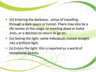 • (iii) Entering the darkness: sense of travelling
through a dark space or tunnel. There may also be a
life review at this stage, or meeting dead or loved
ones, or a decision to return or go on.
• (iv) Seeing the light: some individuals moved straight
into a brilliant light.
• (v) Enters the light: this is reported as a world of
exceptional beauty.
 