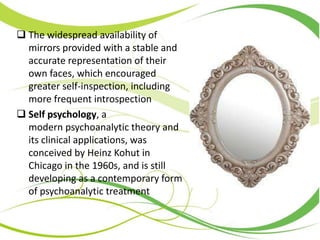  The widespread availability of
mirrors provided with a stable and
accurate representation of their
own faces, which encouraged
greater self-inspection, including
more frequent introspection
 Self psychology, a
modern psychoanalytic theory and
its clinical applications, was
conceived by Heinz Kohut in
Chicago in the 1960s, and is still
developing as a contemporary form
of psychoanalytic treatment
 
