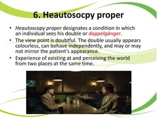 6. Heautosocpy proper
• Heautoscopy proper designates a condition in which
an individual sees his double or doppelgänger.
• The view point is doubtful. The double usually appears
colourless, can behave independently, and may or may
not mirror the patient’s appearance.
• Experience of existing at and perceiving the world
from two places at the same time.
 