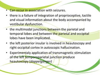 • Can occur in association with seizures.
• there is a failure of integration of proprioceptive, tactile
and visual information about the body accompanied by
vestibular dysfunction.
• the multimodal junctions between the parietal and
temporal lobes and between the parietal and occipital
lobes have been implicated.
• the left posterior insular is involved in heautoscopy and
right occipital cortex in autoscopic hallucination.
• Experimentaly application of transmagnetic stimulation
of the left temporoparietal junction produce
heautoscopy (doppelganger)
 
