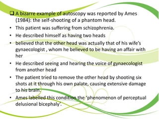  A bizarre example of autoscopy was reported by Ames
(1984): the self-shooting of a phantom head.
• This patient was suffering from schizophrenia.
• He described himself as having two heads
• believed that the other head was actually that of his wife’s
gynaecologist , whom he believed to be having an affair with
her
• He described seeing and hearing the voice of gynaecologist
from another head
• The patient tried to remove the other head by shooting six
shots at it through his own palate, causing extensive damage
to his brain.
• Ames labelled this condition the ‘phenomenon of perceptual
delusional bicephaly’.
 