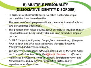 B) MULTIPLE PERSONALITY
(DISSOCIATIVE IDENTITY DISORDER)
• In dissociative (hysterical) states, so-called dual and multiple
personalities have been described
• The essence of multiple personality is the embodiment of at least
two personalities (identities).
• This phenomenon raises doubts about our natural intuition that an
individual human being is indivisible and is an embodied singular
person.
• In MPD the personality may change from time to time, often from
hour to hour, and with each change the character becomes
transformed and memories altered.
• The different personalities although making use of the same body,
each nevertheless, has distinctly different character: a difference
manifested by different trains of thought, by different views, and
temperament, and by different acquisitive tastes, habits,
experiences, and memories.
 