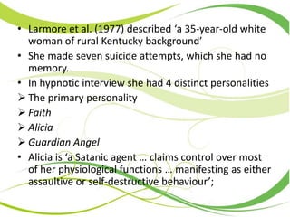 • Larmore et al. (1977) described ‘a 35-year-old white
woman of rural Kentucky background’
• She made seven suicide attempts, which she had no
memory.
• In hypnotic interview she had 4 distinct personalities
 The primary personality
 Faith
 Alicia
 Guardian Angel
• Alicia is ‘a Satanic agent … claims control over most
of her physiological functions … manifesting as either
assaultive or self-destructive behaviour’;
 