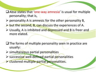 Abse states that ‘one-way amnesia’ is usual for multiple
personality; that is,
 personality A is amnesic for the other personality B,
 but the second, B, can discuss the experiences of A.
 Usually, A is inhibited and depressed and B is freer and
more elated.
The forms of multiple personality seen in practice are
usually:
 simultaneous partial personalities
 successive well-defined partial personalities
 clustered multiple partial personalities.
 