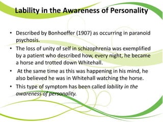 Lability in the Awareness of Personality
• Described by Bonhoeffer (1907) as occurring in paranoid
psychosis.
• The loss of unity of self in schizophrenia was exemplified
by a patient who described how, every night, he became
a horse and trotted down Whitehall.
• At the same time as this was happening in his mind, he
also believed he was in Whitehall watching the horse.
• This type of symptom has been called lability in the
awareness of personality.
 