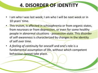 4. DISORDER OF IDENTITY
• I am who I was last week; I am who I will be next week or in
10 years’ time.
• This truism, is affected in schizophrenia or from organic states,
from neuroses or from depression, or even for some healthy
people in abnormal situations - possession state. This disorder
of self-awareness is characterized by changes in the identity
of self over time.
• A feeling of continuity for oneself and one’s role is a
fundamental assumption of life, without which competent
behaviour cannot take place.
 