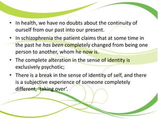 • In health, we have no doubts about the continuity of
ourself from our past into our present.
• In schizophrenia the patient claims that at some time in
the past he has been completely changed from being one
person to another, whom he now is.
• The complete alteration in the sense of identity is
exclusively psychotic;
• There is a break in the sense of identity of self, and there
is a subjective experience of someone completely
different, ‘taking over’.
 