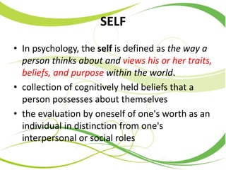SELF
• In psychology, the self is defined as the way a
person thinks about and views his or her traits,
beliefs, and purpose within the world.
• collection of cognitively held beliefs that a
person possesses about themselves
• the evaluation by oneself of one's worth as an
individual in distinction from one's
interpersonal or social roles
 