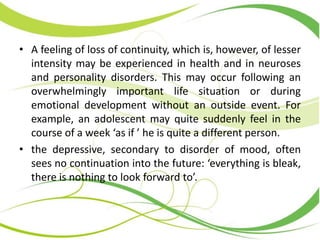 • A feeling of loss of continuity, which is, however, of lesser
intensity may be experienced in health and in neuroses
and personality disorders. This may occur following an
overwhelmingly important life situation or during
emotional development without an outside event. For
example, an adolescent may quite suddenly feel in the
course of a week ‘as if ’ he is quite a different person.
• the depressive, secondary to disorder of mood, often
sees no continuation into the future: ‘everything is bleak,
there is nothing to look forward to’.
 