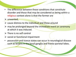 • The difference between those conditions that constitute
disorder and those that may be considered as being within a
religious context alone is that the former are
 unwanted,
 cause distress to the individual and those around
 may be prolonged beyond the immediate event or ceremony
at which it was induced.
 There is no self control
 social or functional impairment
• possession and trance states can occur in neurological disease
such as lesions in the basal ganglia and fronto-parietal lobes.
 