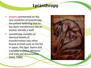 Lycanthropy
• Jaspers commented on the
rare condition of lycanthropy,
the patient believing that he
has been transformed into an
animal, literally a wolf.
• Lyncathropy includes an
identical beliefs of
transformation into other
feared animals such as the fox
in Japan, the tiger, hyena and
crocodile in China, Malaysia
and India are documented
(Fahy, 1989).
 