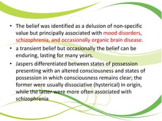 • The belief was identified as a delusion of non-specific
value but principally associated with mood disorders,
schizophrenia, and occasionally organic brain disease.
• a transient belief but occasionally the belief can be
enduring, lasting for many years.
• Jaspers differentiated between states of possession
presenting with an altered consciousness and states of
possession in which consciousness remains clear; the
former were usually dissociative (hysterical) in origin,
while the latter were more often associated with
schizophrenia
 