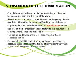 5. DISORDER OF EGO DEMARCATION
• One of the most fundamental of experiences is the difference
between one’s body and the rest of the world.
• this distinction is acquired in later life and that the young infant is
unable to differentiate between itself and the rest of the world.
• largely attributable to the function of the proprioceptive system.
• Disorder of the boundaries of the self refers to the disturbance in
knowing where I ends and not I begins.
• This can be readily demonstrated – anaesthesia of finger,
anaesthesia of lip
• For example, in LSD intoxication the feeling of impending ego
dissolution associated with the feeling of self ‘slipping way’ with
considerable anxiety has been described.
 