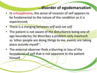 …disorder of egodemarcation
• In schizophrenia, the sense of invasion of self appears to
be fundamental to the nature of the condition as it is
experienced;
• There is a merging between self and not self
• The patient is not aware of the disturbance being one of
ego boundaries; he describes a problem only inasmuch
as ‘other people are doing things to me, events are taking
place outside myself ’.
• The external observer finds a blurring or loss of the
boundaries of self that is not apparent to the patient
himself.
 
