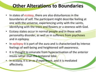 Other Alterations to Boundaries
• In states of ecstasy, there are also disturbances in the
boundaries of self. The participant might describe feeling at
one with the universe, experiencing unity with the saints,
identifying with the trees and flowers or a oneness with God.
• Ecstasy states occur in normal people and in those with
personality disorder, as well as in sufferers from psychoses
and in epilepsy.
• In epilepsy it is part of the aura and is characterized by intense
feelings of well-being and heightened self-awareness.
• It is thought to emanate from hyperactivation of the anterior
insula rather than the temporal lobe.
• In ecstasy, it is an as if experience, and it is mediated
affectively.
 