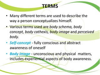 TERMS
• Many different terms are used to describe the
way a person conceptualizes himself.
• Various terms used are body schema, body
concept, body cathexis, body image and perceived
body.
• Self-concept - fully conscious and abstract
awareness of oneself
• Body image - unconscious and physical matters,
includes experiential aspects of body awareness.
 