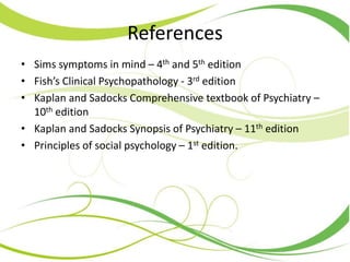 References
• Sims symptoms in mind – 4th and 5th edition
• Fish’s Clinical Psychopathology - 3rd edition
• Kaplan and Sadocks Comprehensive textbook of Psychiatry –
10th edition
• Kaplan and Sadocks Synopsis of Psychiatry – 11th edition
• Principles of social psychology – 1st edition.
 