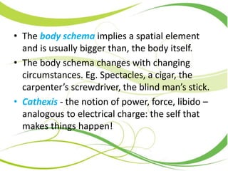 • The body schema implies a spatial element
and is usually bigger than, the body itself.
• The body schema changes with changing
circumstances. Eg. Spectacles, a cigar, the
carpenter’s screwdriver, the blind man’s stick.
• Cathexis - the notion of power, force, libido –
analogous to electrical charge: the self that
makes things happen!
 